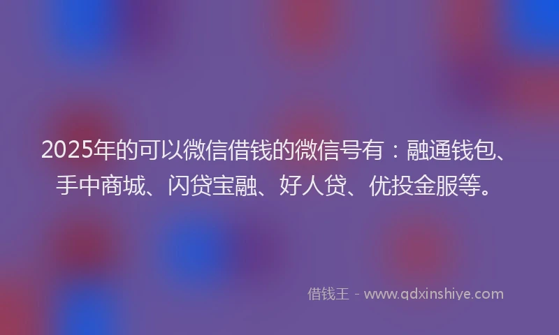 2025年的可以微信借钱的微信号有：融通钱包、手中商城、闪贷宝融、好人贷、优投金服等。