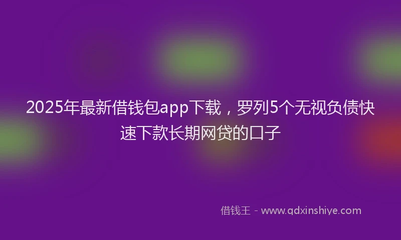 2025年最新借钱包app下载，罗列5个无视负债快速下款长期网贷的口子