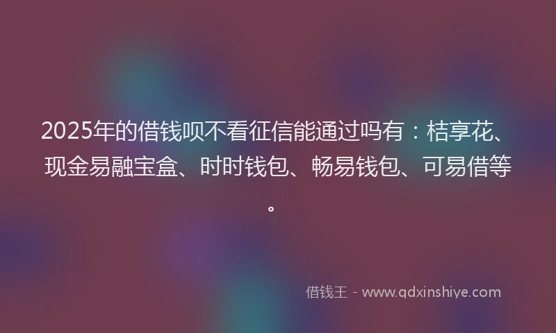 2025年的借钱呗不看征信能通过吗有：桔享花、现金易融宝盒、时时钱包、畅易钱包、可易借等。