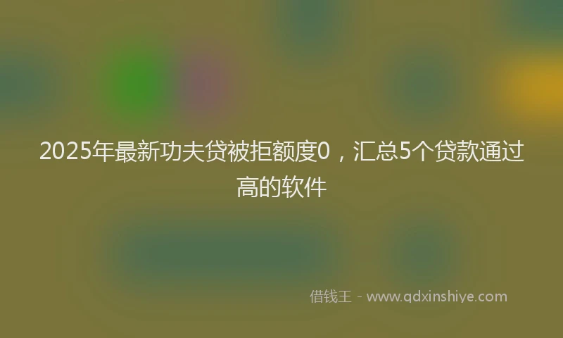 2025年最新功夫贷被拒额度0，汇总5个贷款通过高的软件