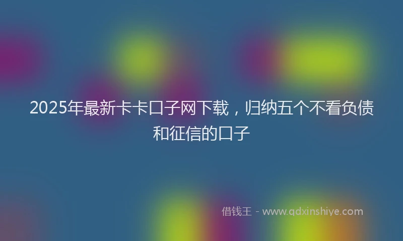 2025年最新卡卡口子网下载，归纳五个不看负债和征信的口子