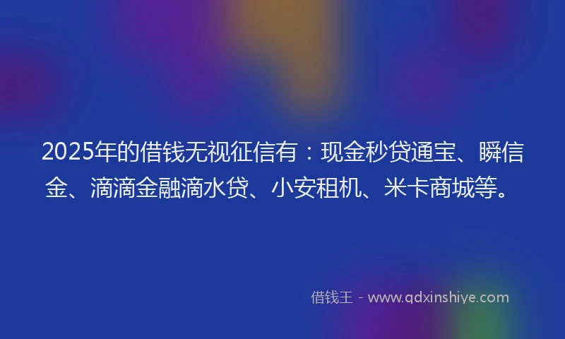 2025年的借钱无视征信有：现金秒贷通宝、瞬信金、滴滴金融滴水贷、小安租机、米卡商城等。