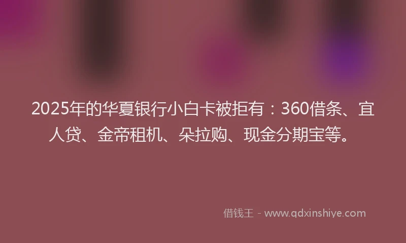 2025年的华夏银行小白卡被拒有：360借条、宜人贷、金帝租机、朵拉购、现金分期宝等。