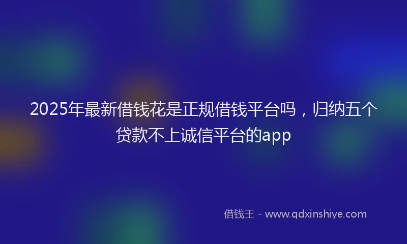 2025年最新借钱花是正规借钱平台吗，归纳五个贷款不上诚信平台的app