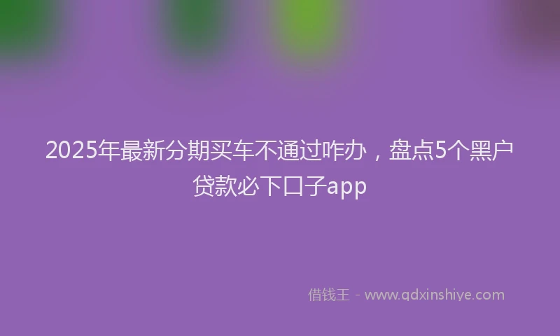 2025年最新分期买车不通过咋办，盘点5个黑户贷款必下口子app
