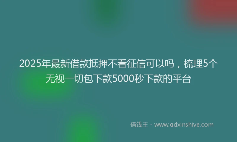2025年最新借款抵押不看征信可以吗，梳理5个无视一切包下款5000秒下款的平台