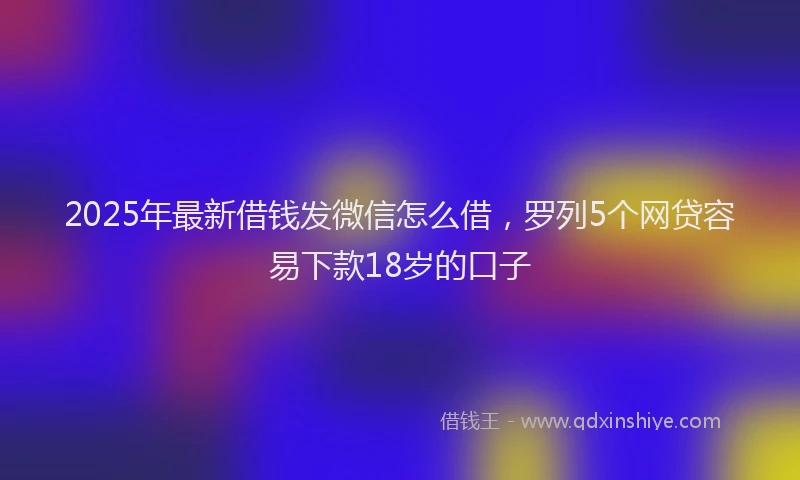 2025年最新借钱发微信怎么借，罗列5个网贷容易下款18岁的口子