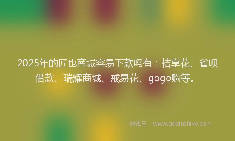 2025年的匠也商城容易下款吗有：桔享花、省呗借款、瑞耀商城、戒易花、gogo购等。