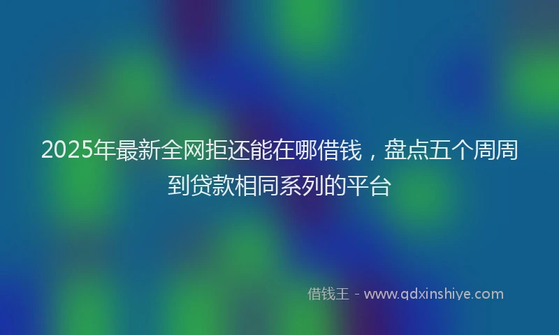 2025年最新全网拒还能在哪借钱，盘点五个周周到贷款相同系列的平台