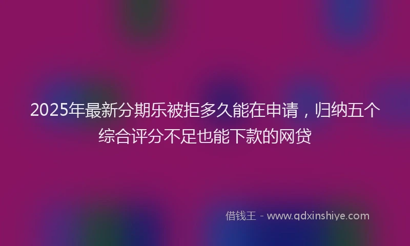 2025年最新分期乐被拒多久能在申请，归纳五个综合评分不足也能下款的网贷