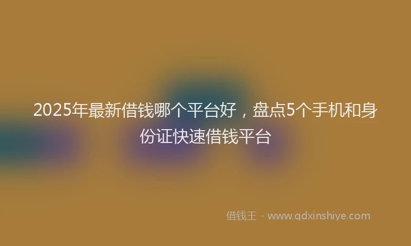 2025年最新借钱哪个平台好，盘点5个手机和身份证快速借钱平台