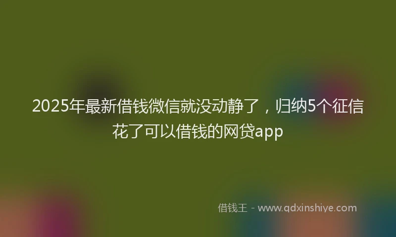 2025年最新借钱微信就没动静了，归纳5个征信花了可以借钱的网贷app