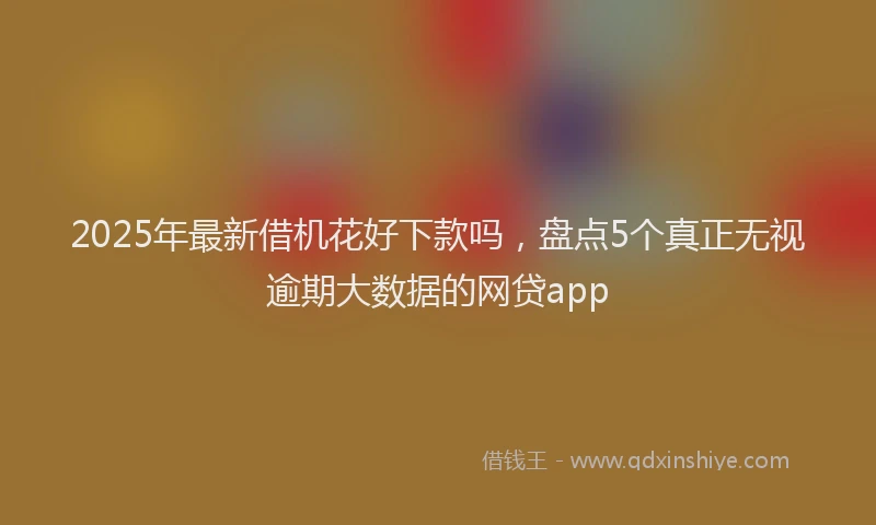 2025年最新借机花好下款吗，盘点5个真正无视逾期大数据的网贷app
