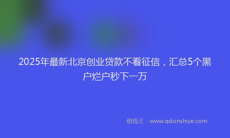 2025年最新北京创业贷款不看征信，汇总5个黑户烂户秒下一万