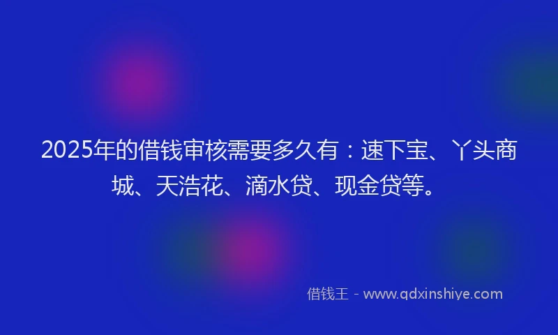 2025年的借钱审核需要多久有：速下宝、丫头商城、天浩花、滴水贷、现金贷等。