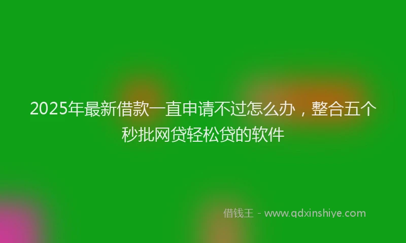 2025年最新借款一直申请不过怎么办，整合五个秒批网贷轻松贷的软件