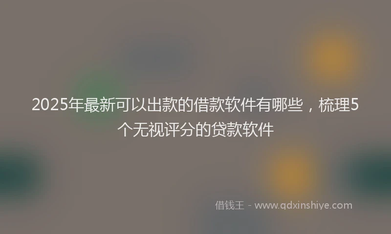 2025年最新可以出款的借款软件有哪些，梳理5个无视评分的贷款软件
