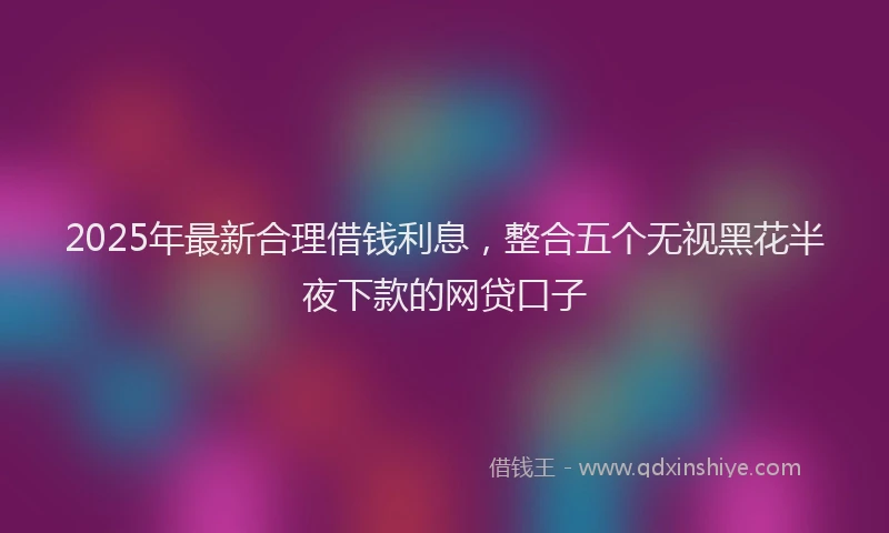 2025年最新合理借钱利息，整合五个无视黑花半夜下款的网贷口子