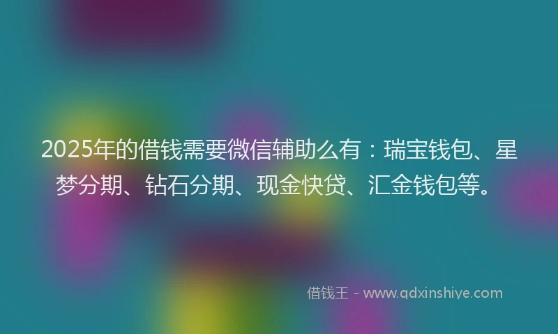 2025年的借钱需要微信辅助么有：瑞宝钱包、星梦分期、钻石分期、现金快贷、汇金钱包等。