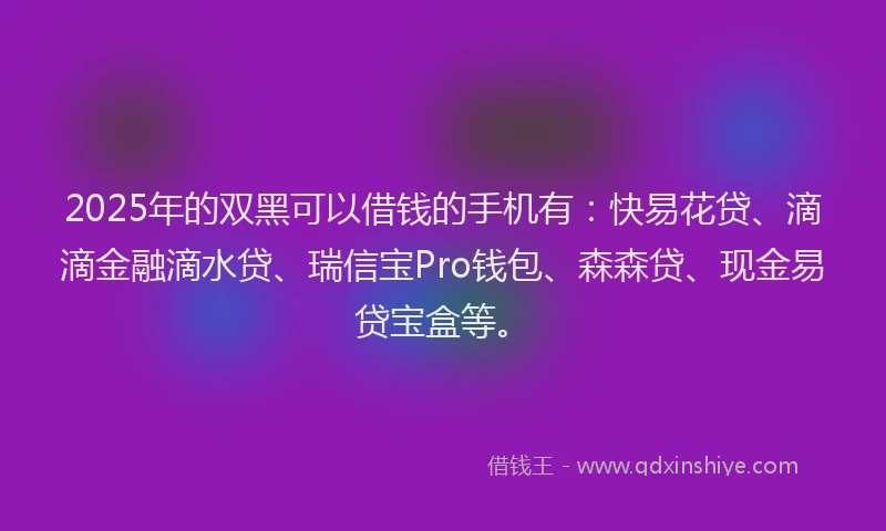 2025年的双黑可以借钱的手机有：快易花贷、滴滴金融滴水贷、瑞信宝Pro钱包、森森贷、现金易贷宝盒等。