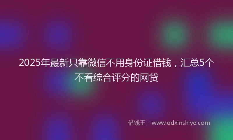2025年最新只靠微信不用身份证借钱，汇总5个不看综合评分的网贷