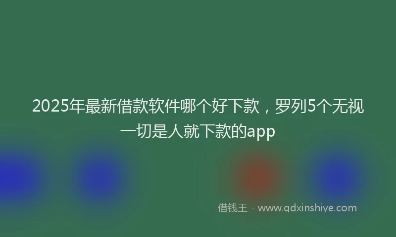 2025年最新借款软件哪个好下款，罗列5个无视一切是人就下款的app