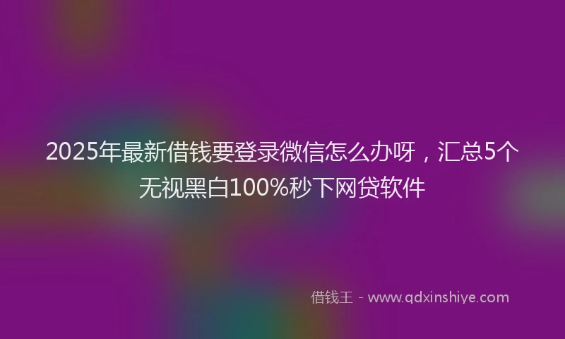 2025年最新借钱要登录微信怎么办呀，汇总5个无视黑白100%秒下网贷软件