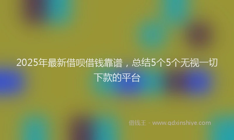 2025年最新借呗借钱靠谱，总结5个5个无视一切下款的平台