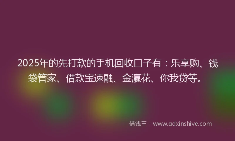 2025年的先打款的手机回收口子有：乐享购、钱袋管家、借款宝速融、金瀛花、你我贷等。