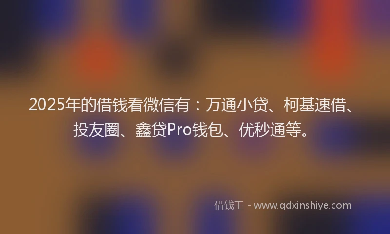 2025年的借钱看微信有：万通小贷、柯基速借、投友圈、鑫贷Pro钱包、优秒通等。
