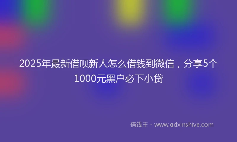 2025年最新借呗新人怎么借钱到微信，分享5个1000元黑户必下小贷