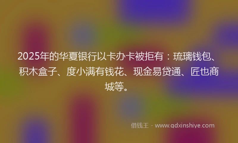 2025年的华夏银行以卡办卡被拒有：琉璃钱包、积木盒子、度小满有钱花、现金易贷通、匠也商城等。
