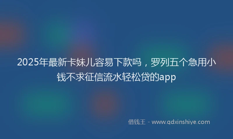 2025年最新卡妹儿容易下款吗，罗列五个急用小钱不求征信流水轻松贷的app