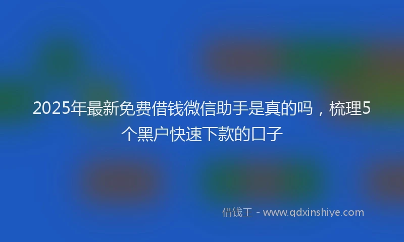 2025年最新免费借钱微信助手是真的吗，梳理5个黑户快速下款的口子