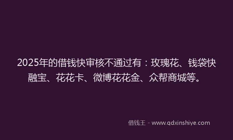 2025年的借钱快审核不通过有：玫瑰花、钱袋快融宝、花花卡、微博花花金、众帮商城等。