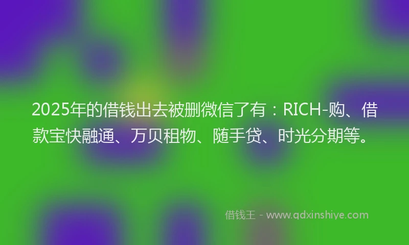 2025年的借钱出去被删微信了有：RICH-购、借款宝快融通、万贝租物、随手贷、时光分期等。