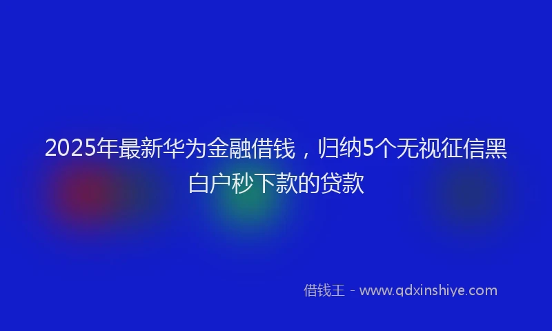 2025年最新华为金融借钱，归纳5个无视征信黑白户秒下款的贷款