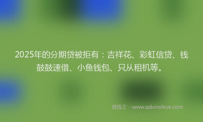 2025年的分期贷被拒有：吉祥花、彩虹信贷、钱鼓鼓速借、小鱼钱包、只从租机等。