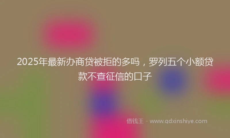 2025年最新办商贷被拒的多吗，罗列五个小额贷款不查征信的口子