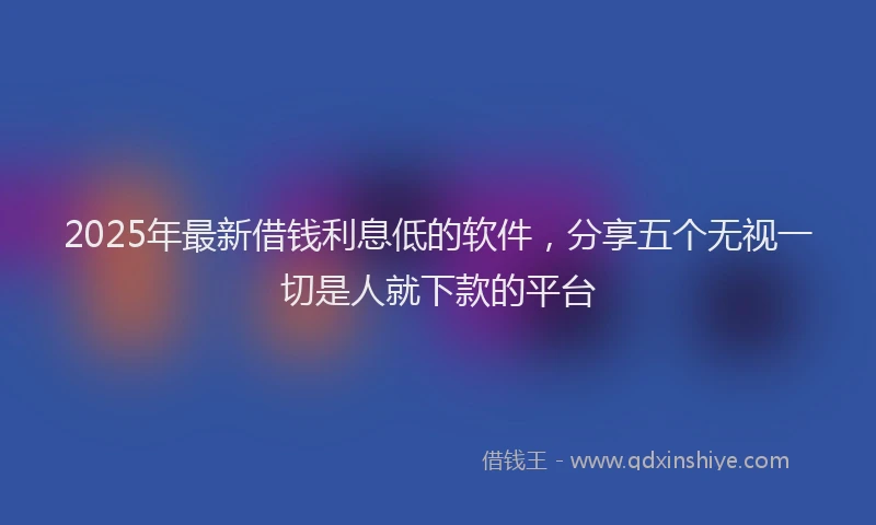2025年最新借钱利息低的软件，分享五个无视一切是人就下款的平台