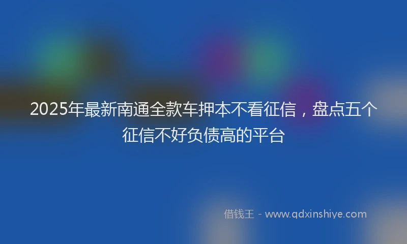 2025年最新南通全款车押本不看征信，盘点五个征信不好负债高的平台