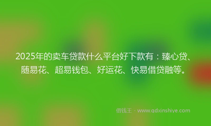 2025年的卖车贷款什么平台好下款有：臻心贷、随易花、超易钱包、好运花、快易借贷融等。