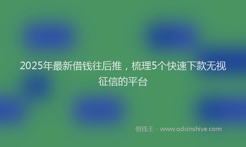 2025年最新借钱往后推，梳理5个快速下款无视征信的平台