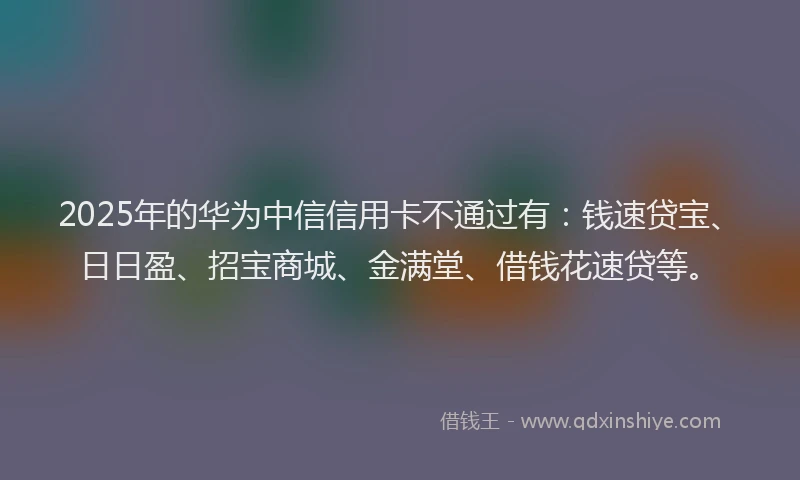 2025年的华为中信信用卡不通过有：钱速贷宝、日日盈、招宝商城、金满堂、借钱花速贷等。