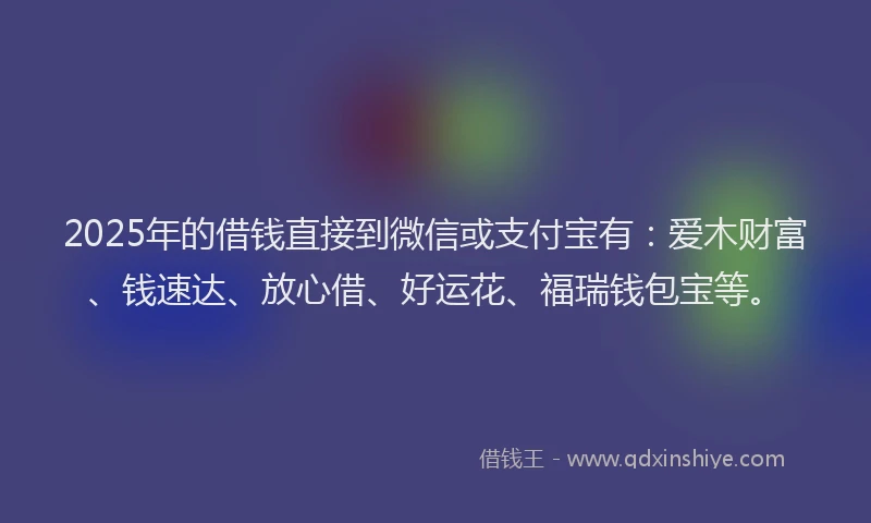 2025年的借钱直接到微信或支付宝有：爱木财富、钱速达、放心借、好运花、福瑞钱包宝等。