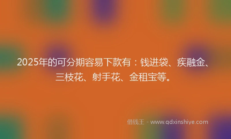 2025年的可分期容易下款有：钱进袋、疾融金、三枝花、射手花、金租宝等。