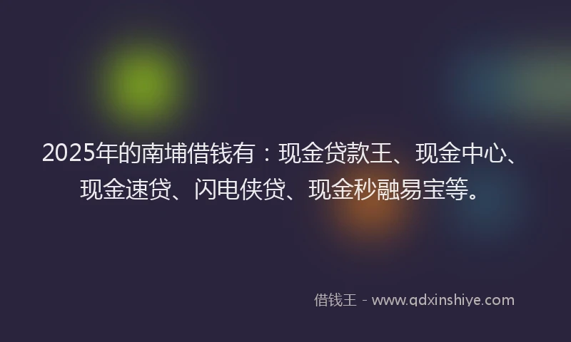 2025年的南埔借钱有:现金贷款王、现金中心、现金速贷、闪电侠贷、现金秒融易宝等。