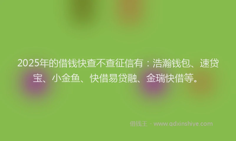 2025年的借钱快查不查征信有：浩瀚钱包、速贷宝、小金鱼、快借易贷融、金瑞快借等。