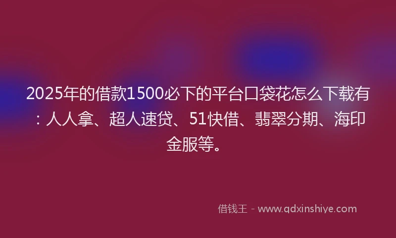 2025年的借款1500必下的平台口袋花怎么下载有：人人拿、超人速贷、51快借、翡翠分期、海印金服等。
