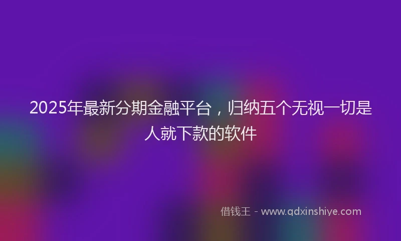 2025年最新分期金融平台，归纳五个无视一切是人就下款的软件